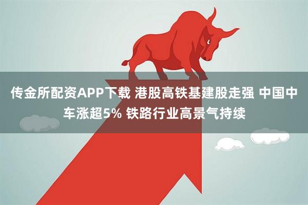 传金所配资APP下载 港股高铁基建股走强 中国中车涨超5% 铁路行业高景气持续