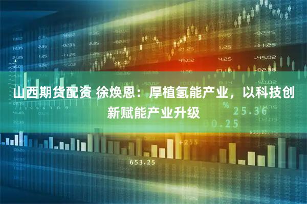 山西期货配资 徐焕恩：厚植氢能产业，以科技创新赋能产业升级