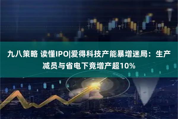 九八策略 读懂IPO|爱得科技产能暴增迷局：生产减员与省电下竟增产超10%