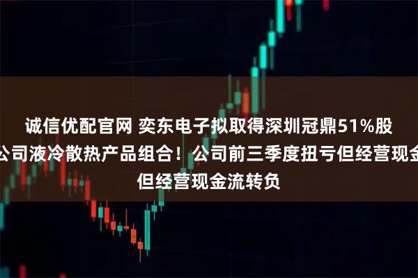 诚信优配官网 奕东电子拟取得深圳冠鼎51%股权丰富公司液冷散热产品组合！公司前三季度扭亏但经营现金流转负