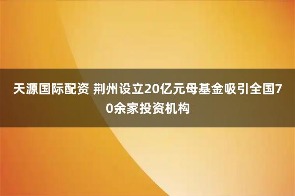 天源国际配资 荆州设立20亿元母基金吸引全国70余家投资机构
