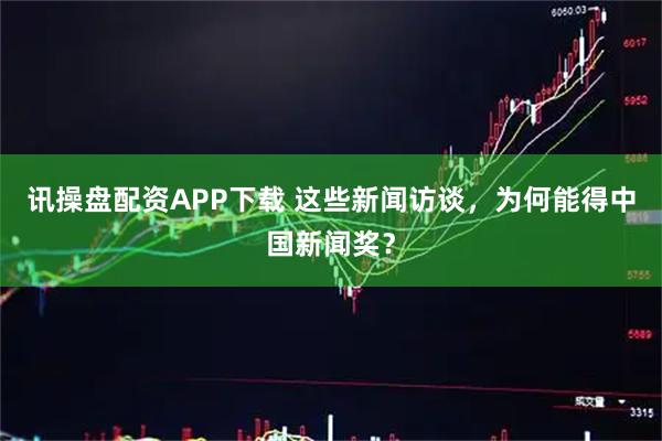 讯操盘配资APP下载 这些新闻访谈，为何能得中国新闻奖？