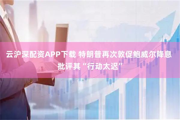 云沪深配资APP下载 特朗普再次敦促鲍威尔降息 批评其“行动太迟”