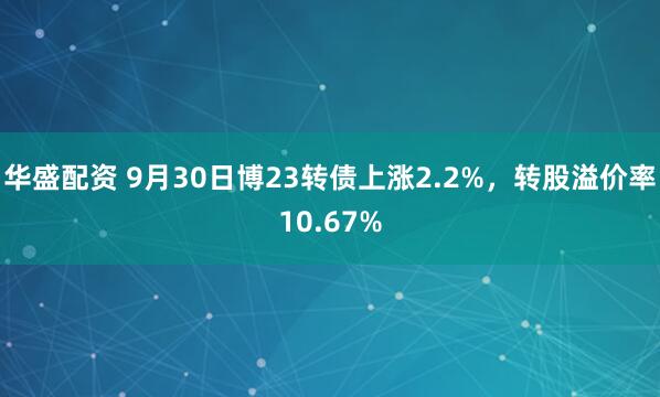 华盛配资 9月30日博23转债上涨2.2%，转股溢价率10.67%