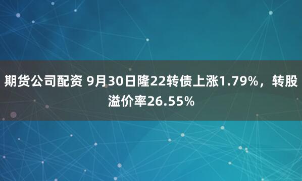 期货公司配资 9月30日隆22转债上涨1.79%，转股溢价率26.55%