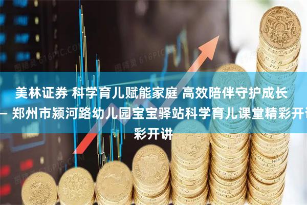 美林证券 科学育儿赋能家庭 高效陪伴守护成长 —— 郑州市颍河路幼儿园宝宝驿站科学育儿课堂精彩开讲
