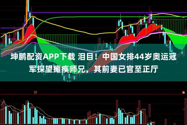 坤鹏配资APP下载 泪目！中国女排44岁奥运冠军探望瘫痪师兄，其前妻已官至正厅