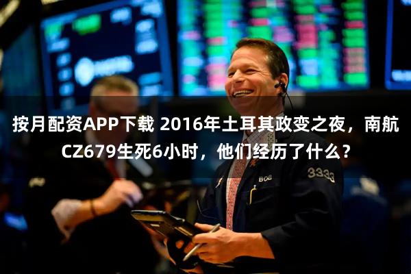 按月配资APP下载 2016年土耳其政变之夜,南航CZ679生死6小时,他们经历了什么?