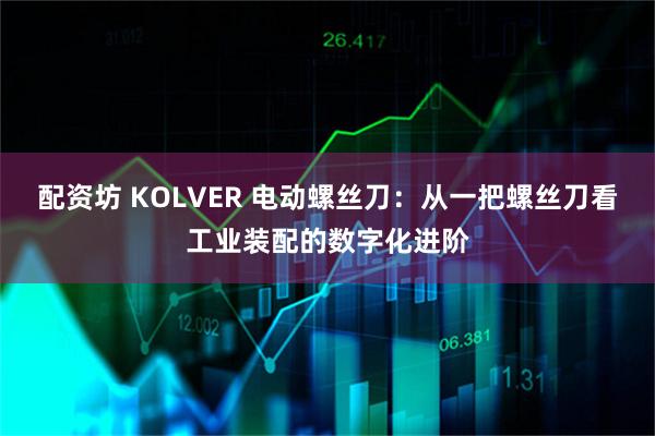 配资坊 KOLVER 电动螺丝刀：从一把螺丝刀看工业装配的数字化进阶