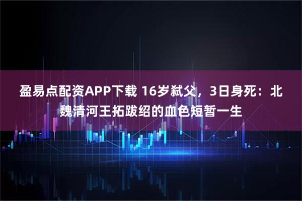 盈易点配资APP下载 16岁弑父，3日身死：北魏清河王拓跋绍的血色短暂一生
