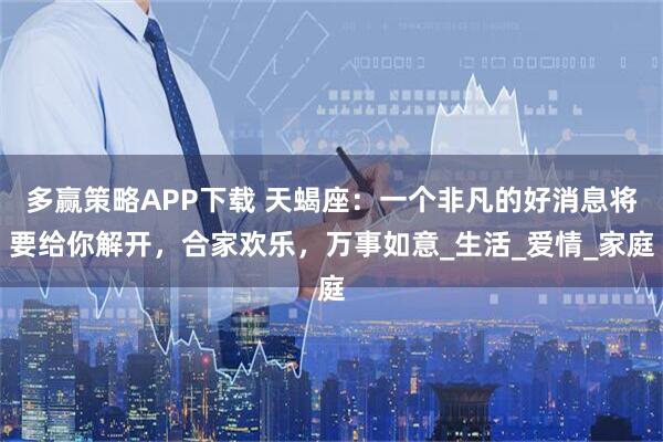 多赢策略APP下载 天蝎座：一个非凡的好消息将要给你解开，合家欢乐，万事如意_生活_爱情_家庭