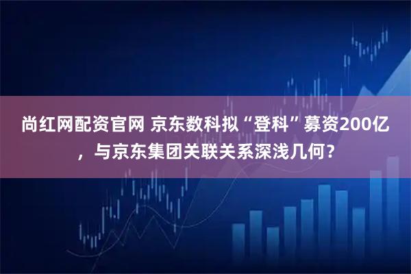 尚红网配资官网 京东数科拟“登科”募资200亿,与京东集团关联关系深浅几何?