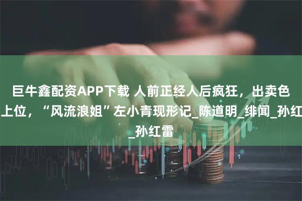 巨牛鑫配资APP下载 人前正经人后疯狂，出卖色相上位，“风流浪姐”左小青现形记_陈道明_绯闻_孙红雷