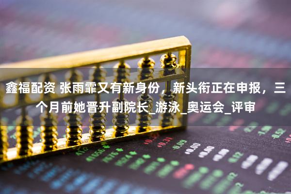 鑫福配资 张雨霏又有新身份，新头衔正在申报，三个月前她晋升副院长_游泳_奥运会_评审