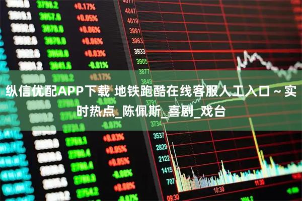 纵信优配APP下载 地铁跑酷在线客服人工入口～实时热点_陈佩斯_喜剧_戏台