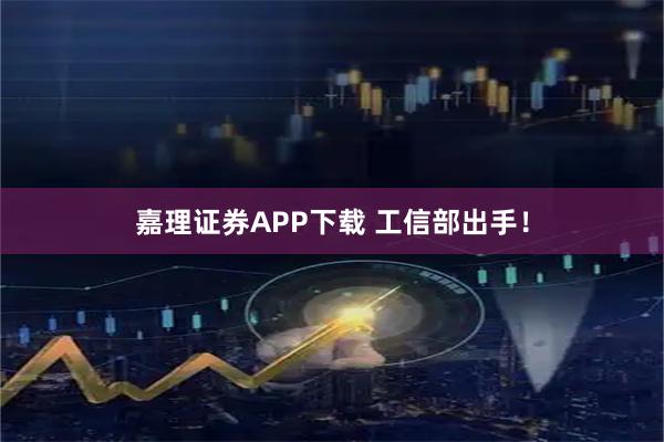 嘉理证券APP下载 工信部出手！
