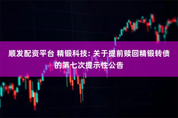 顺发配资平台 精锻科技: 关于提前赎回精锻转债的第七次提示性公告