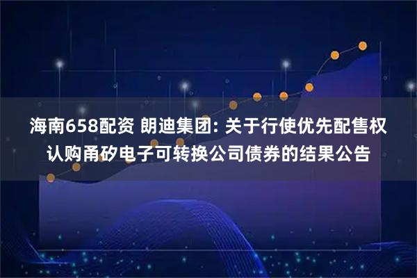 海南658配资 朗迪集团: 关于行使优先配售权认购甬矽电子可转换公司债券的结果公告