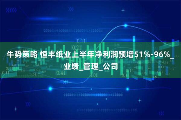 牛势策略 恒丰纸业上半年净利润预增51%-96%_业绩_管理_公司