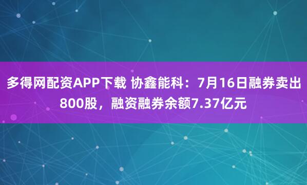 多得网配资APP下载 协鑫能科：7月16日融券卖出800股，融资融券余额7.37亿元