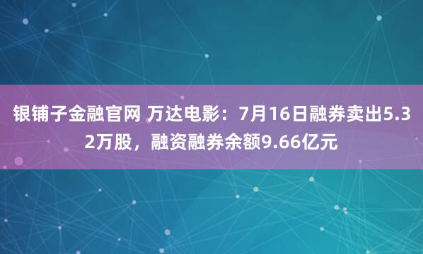 银铺子金融官网 万达电影：7月16日融券卖出5.32万股，融资融券余额9.66亿元