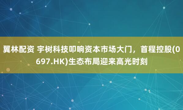 翼林配资 宇树科技叩响资本市场大门，首程控股(0697.HK)生态布局迎来高光时刻