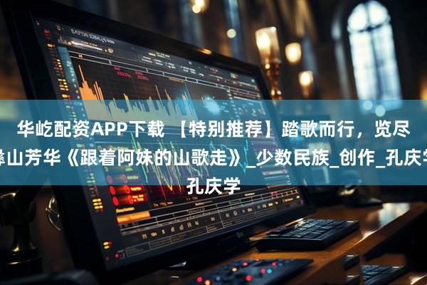 华屹配资APP下载 【特别推荐】踏歌而行,览尽彝山芳华《跟着阿妹的山歌走》_少数民族_创作_孔庆学