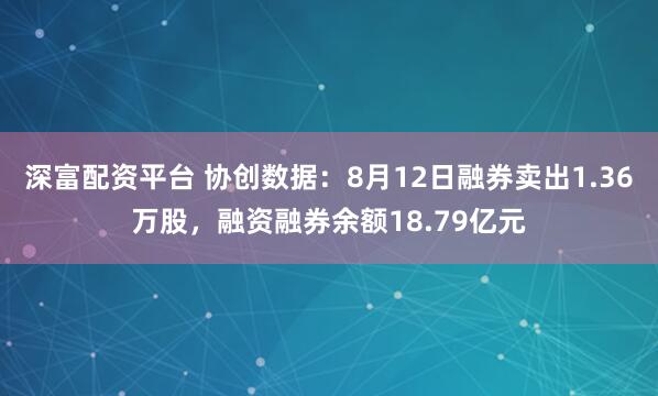 深富配资平台 协创数据：8月12日融券卖出1.36万股，融资融券余额18.79亿元
