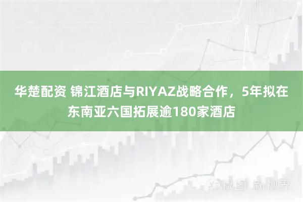 华楚配资 锦江酒店与RIYAZ战略合作，5年拟在东南亚六国拓展逾180家酒店