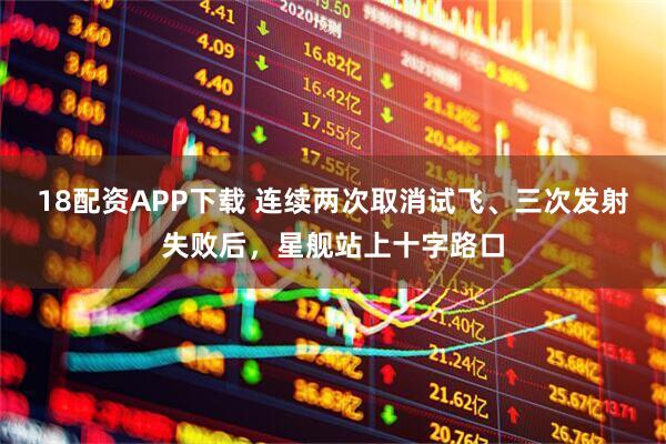 18配资APP下载 连续两次取消试飞、三次发射失败后，星舰站上十字路口