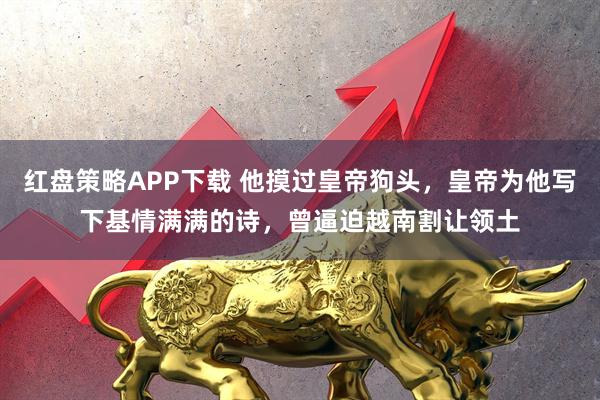 红盘策略APP下载 他摸过皇帝狗头，皇帝为他写下基情满满的诗，曾逼迫越南割让领土