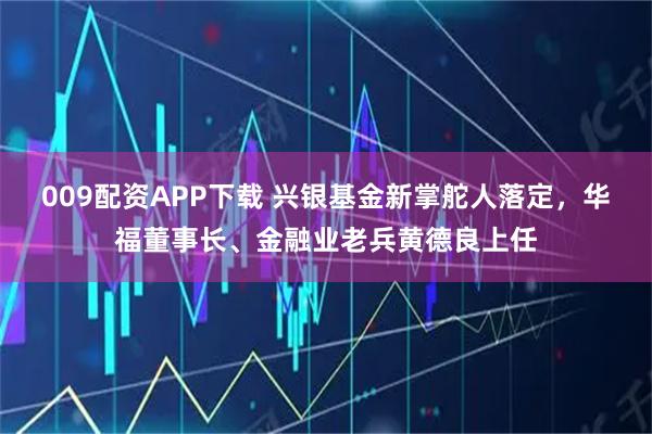 009配资APP下载 兴银基金新掌舵人落定，华福董事长、金融业老兵黄德良上任