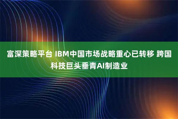 富深策略平台 IBM中国市场战略重心已转移 跨国科技巨头垂青AI制造业
