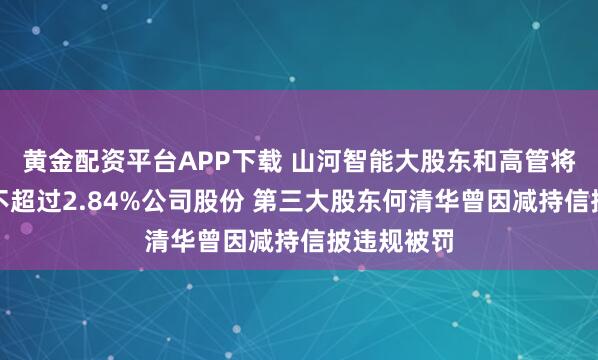 黄金配资平台APP下载 山河智能大股东和高管将集体减持不超过2.84%公司股份 第三大股东何清华曾因减持信披违规被罚