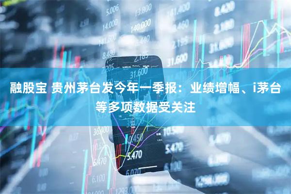 融股宝 贵州茅台发今年一季报：业绩增幅、i茅台等多项数据受关注