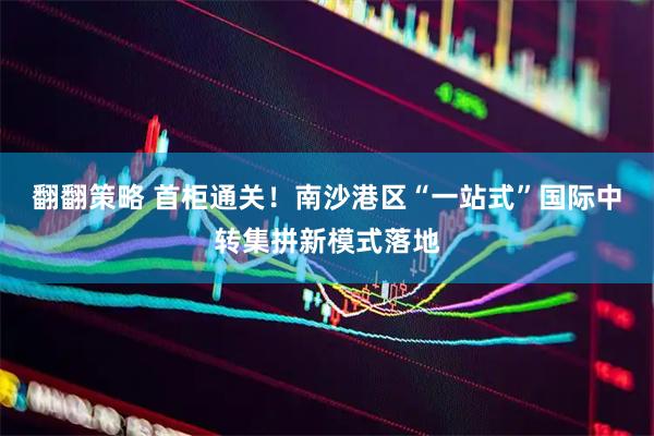 翻翻策略 首柜通关！南沙港区“一站式”国际中转集拼新模式落地