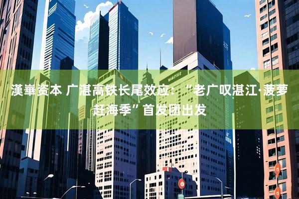 漢崋资本 广湛高铁长尾效应：“老广叹湛江·菠萝赶海季”首发团出发