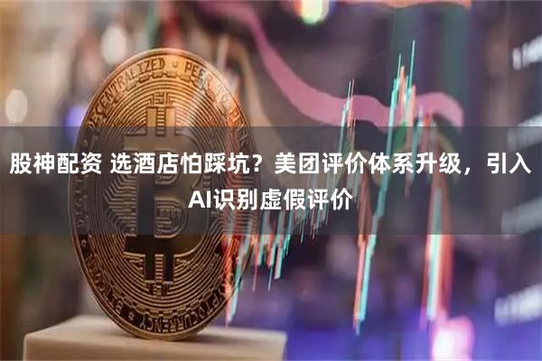 股神配资 选酒店怕踩坑？美团评价体系升级，引入AI识别虚假评价