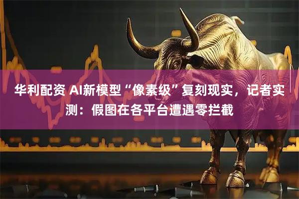 华利配资 AI新模型“像素级”复刻现实，记者实测：假图在各平台遭遇零拦截